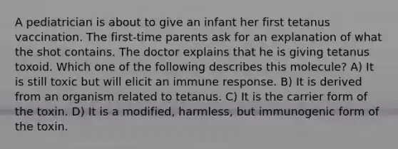 A pediatrician is about to give an infant her first tetanus vaccination. The first-time parents ask for an explanation of what the shot contains. The doctor explains that he is giving tetanus toxoid. Which one of the following describes this molecule? A) It is still toxic but will elicit an immune response. B) It is derived from an organism related to tetanus. C) It is the carrier form of the toxin. D) It is a modified, harmless, but immunogenic form of the toxin.