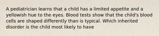 A pediatrician learns that a child has a limited appetite and a yellowish hue to the eyes. Blood tests show that the child's blood cells are shaped differently than is typical. Which inherited disorder is the child most likely to have