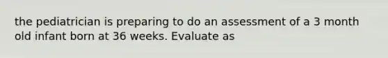 the pediatrician is preparing to do an assessment of a 3 month old infant born at 36 weeks. Evaluate as