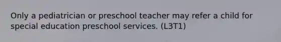 Only a pediatrician or preschool teacher may refer a child for special education preschool services. (L3T1)