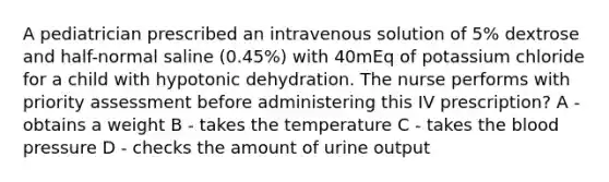 A pediatrician prescribed an intravenous solution of 5% dextrose and half-normal saline (0.45%) with 40mEq of potassium chloride for a child with hypotonic dehydration. The nurse performs with priority assessment before administering this IV prescription? A - obtains a weight B - takes the temperature C - takes the blood pressure D - checks the amount of urine output