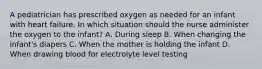 A pediatrician has prescribed oxygen as needed for an infant with heart failure. In which situation should the nurse administer the oxygen to the infant? A. During sleep B. When changing the infant's diapers C. When the mother is holding the infant D. When drawing blood for electrolyte level testing