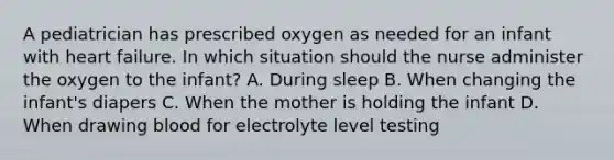 A pediatrician has prescribed oxygen as needed for an infant with heart failure. In which situation should the nurse administer the oxygen to the infant? A. During sleep B. When changing the infant's diapers C. When the mother is holding the infant D. When drawing blood for electrolyte level testing