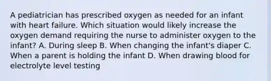 A pediatrician has prescribed oxygen as needed for an infant with heart failure. Which situation would likely increase the oxygen demand requiring the nurse to administer oxygen to the infant? A. During sleep B. When changing the infant's diaper C. When a parent is holding the infant D. When drawing blood for electrolyte level testing