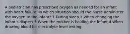 A pediatrician has prescribed oxygen as needed for an infant with heart failure. In which situation should the nurse administer the oxygen to the infant? 1.During sleep 2.When changing the infant's diapers 3.When the mother is holding the infant 4.When drawing blood for electrolyte level testing