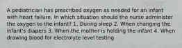 A pediatrician has prescribed oxygen as needed for an infant with heart failure. In which situation should the nurse administer the oxygen to the infant? 1. During sleep 2. When changing the infant's diapers 3. When the mother is holding the infant 4. When drawing blood for electrolyte level testing