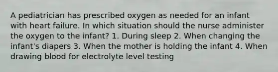 A pediatrician has prescribed oxygen as needed for an infant with heart failure. In which situation should the nurse administer the oxygen to the infant? 1. During sleep 2. When changing the infant's diapers 3. When the mother is holding the infant 4. When drawing blood for electrolyte level testing