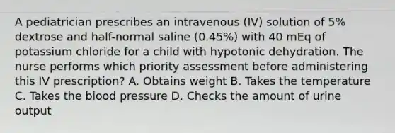 A pediatrician prescribes an intravenous (IV) solution of 5% dextrose and half-normal saline (0.45%) with 40 mEq of potassium chloride for a child with hypotonic dehydration. The nurse performs which priority assessment before administering this IV prescription? A. Obtains weight B. Takes the temperature C. Takes the blood pressure D. Checks the amount of urine output