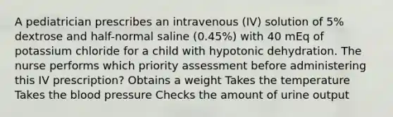 A pediatrician prescribes an intravenous (IV) solution of 5% dextrose and half-normal saline (0.45%) with 40 mEq of potassium chloride for a child with hypotonic dehydration. The nurse performs which priority assessment before administering this IV prescription? Obtains a weight Takes the temperature Takes the blood pressure Checks the amount of urine output