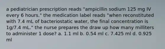 a pediatrician prescription reads "ampicillin sodium 125 mg IV every 6 hours." the medication label reads "when reconstituted with 7.4 mL of bacteriostatic water, the final concentration is 1g/7.4 mL." the nurse prepares the draw up how many milliters to administer 1 dose? a. 1.1 ml b. 0.54 ml c. 7.425 ml d. 0.925 ml