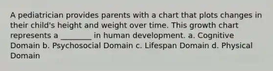 A pediatrician provides parents with a chart that plots changes in their child's height and weight over time. This growth chart represents a ________ in human development. a. Cognitive Domain b. Psychosocial Domain c. Lifespan Domain d. Physical Domain