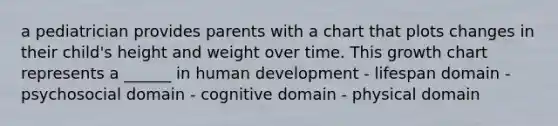 a pediatrician provides parents with a chart that plots changes in their child's height and weight over time. This growth chart represents a ______ in human development - lifespan domain - psychosocial domain - cognitive domain - physical domain