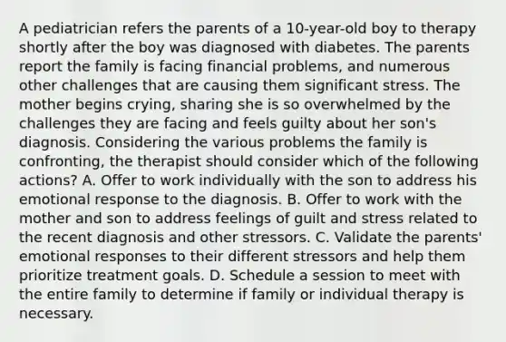 A pediatrician refers the parents of a 10-year-old boy to therapy shortly after the boy was diagnosed with diabetes. The parents report the family is facing financial problems, and numerous other challenges that are causing them significant stress. The mother begins crying, sharing she is so overwhelmed by the challenges they are facing and feels guilty about her son's diagnosis. Considering the various problems the family is confronting, the therapist should consider which of the following actions? A. Offer to work individually with the son to address his emotional response to the diagnosis. B. Offer to work with the mother and son to address feelings of guilt and stress related to the recent diagnosis and other stressors. C. Validate the parents' emotional responses to their different stressors and help them prioritize treatment goals. D. Schedule a session to meet with the entire family to determine if family or individual therapy is necessary.