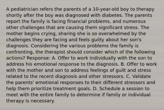 A pediatrician refers the parents of a 10-year-old boy to therapy shortly after the boy was diagnosed with diabetes. The parents report the family is facing financial problems, and numerous other challenges that are causing them significant stress. The mother begins crying, sharing she is so overwhelmed by the challenges they are facing and feels guilty about her son's diagnosis. Considering the various problems the family is confronting, the therapist should consider which of the following actions? Response: A. Offer to work individually with the son to address his emotional response to the diagnosis. B. Offer to work with the mother and son to address feelings of guilt and stress related to the recent diagnosis and other stressors. C. Validate the parents' emotional responses to their different stressors and help them prioritize treatment goals. D. Schedule a session to meet with the entire family to determine if family or individual therapy is necessary.