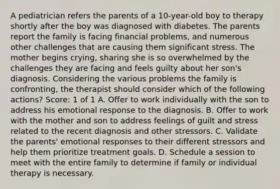 A pediatrician refers the parents of a 10-year-old boy to therapy shortly after the boy was diagnosed with diabetes. The parents report the family is facing financial problems, and numerous other challenges that are causing them significant stress. The mother begins crying, sharing she is so overwhelmed by the challenges they are facing and feels guilty about her son's diagnosis. Considering the various problems the family is confronting, the therapist should consider which of the following actions? Score: 1 of 1 A. Offer to work individually with the son to address his emotional response to the diagnosis. B. Offer to work with the mother and son to address feelings of guilt and stress related to the recent diagnosis and other stressors. C. Validate the parents' emotional responses to their different stressors and help them prioritize treatment goals. D. Schedule a session to meet with the entire family to determine if family or individual therapy is necessary.