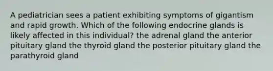 A pediatrician sees a patient exhibiting symptoms of gigantism and rapid growth. Which of the following endocrine glands is likely affected in this individual? the adrenal gland the anterior pituitary gland the thyroid gland the posterior pituitary gland the parathyroid gland