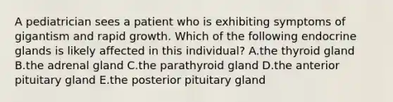 A pediatrician sees a patient who is exhibiting symptoms of gigantism and rapid growth. Which of the following endocrine glands is likely affected in this individual? A.the thyroid gland B.the adrenal gland C.the parathyroid gland D.the anterior pituitary gland E.the posterior pituitary gland