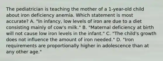 The pediatrician is teaching the mother of a 1-year-old child about iron deficiency anemia. Which statement is most accurate? A. "In infancy, low levels of iron are due to a diet consisting mainly of cow's milk." B. "Maternal deficiency at birth will not cause low iron levels in the infant." C. "The child's growth does not influence the amount of iron needed." D. "Iron requirements are proportionally higher in adolescence than at any other age."