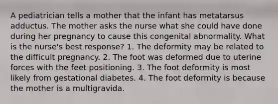 A pediatrician tells a mother that the infant has metatarsus adductus. The mother asks the nurse what she could have done during her pregnancy to cause this congenital abnormality. What is the nurse's best response? 1. The deformity may be related to the difficult pregnancy. 2. The foot was deformed due to uterine forces with the feet positioning. 3. The foot deformity is most likely from gestational diabetes. 4. The foot deformity is because the mother is a multigravida.