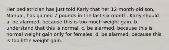 Her pediatrician has just told Karly that her 12-month-old son, Manual, has gained 7 pounds in the last six month. Karly should a. be alarmed, because this is too much weight gain. b. understand that this is normal. c. be alarmed, because this is normal weight gain only for females. d. be alarmed, because this is too little weight gain.