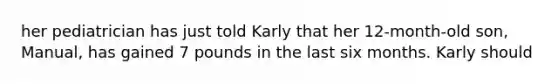 her pediatrician has just told Karly that her 12-month-old son, Manual, has gained 7 pounds in the last six months. Karly should