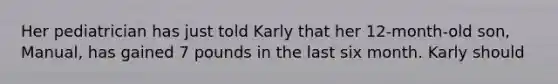 Her pediatrician has just told Karly that her 12-month-old son, Manual, has gained 7 pounds in the last six month. Karly should