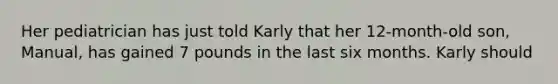Her pediatrician has just told Karly that her 12-month-old son, Manual, has gained 7 pounds in the last six months. Karly should