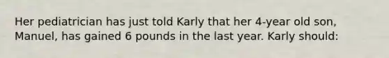 Her pediatrician has just told Karly that her 4-year old son, Manuel, has gained 6 pounds in the last year. Karly should: