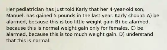 Her pediatrician has just told Karly that her 4-year-old son, Manuel, has gained 5 pounds in the last year. Karly should: A) be alarmed, because this is too little weight gain B) be alarmed, because this is normal weight gain only for females. C) be alarmed, because this is too much weight gain. D) understand that this is normal.