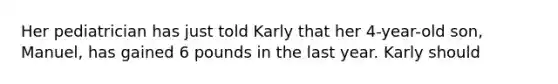 Her pediatrician has just told Karly that her 4-year-old son, Manuel, has gained 6 pounds in the last year. Karly should