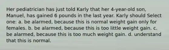 Her pediatrician has just told Karly that her 4-year-old son, Manuel, has gained 6 pounds in the last year. Karly should Select one: a. be alarmed, because this is normal weight gain only for females. b. be alarmed, because this is too little weight gain. c. be alarmed, because this is too much weight gain. d. understand that this is normal.