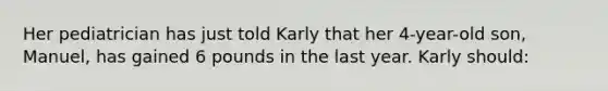 Her pediatrician has just told Karly that her 4-year-old son, Manuel, has gained 6 pounds in the last year. Karly should: