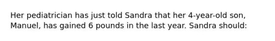 Her pediatrician has just told Sandra that her 4-year-old son, Manuel, has gained 6 pounds in the last year. Sandra should: