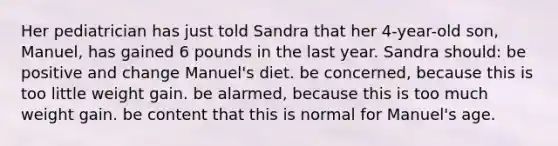 Her pediatrician has just told Sandra that her 4-year-old son, Manuel, has gained 6 pounds in the last year. Sandra should: be positive and change Manuel's diet. be concerned, because this is too little weight gain. be alarmed, because this is too much weight gain. be content that this is normal for Manuel's age.