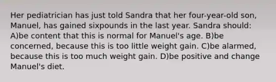 Her pediatrician has just told Sandra that her four-year-old son, Manuel, has gained sixpounds in the last year. Sandra should: A)be content that this is normal for Manuel's age. B)be concerned, because this is too little weight gain. C)be alarmed, because this is too much weight gain. D)be positive and change Manuel's diet.