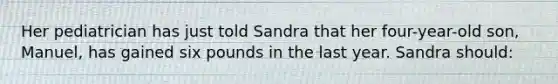 Her pediatrician has just told Sandra that her four-year-old son, Manuel, has gained six pounds in the last year. Sandra should: