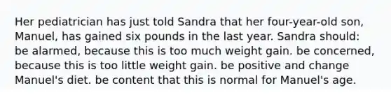 Her pediatrician has just told Sandra that her four-year-old son, Manuel, has gained six pounds in the last year. Sandra should: be alarmed, because this is too much weight gain. be concerned, because this is too little weight gain. be positive and change Manuel's diet. be content that this is normal for Manuel's age.