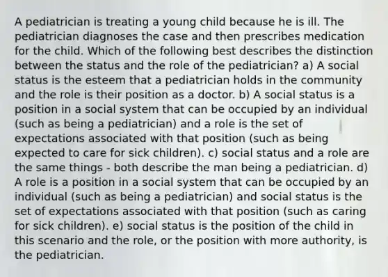 A pediatrician is treating a young child because he is ill. The pediatrician diagnoses the case and then prescribes medication for the child. Which of the following best describes the distinction between the status and the role of the pediatrician? a) A social status is the esteem that a pediatrician holds in the community and the role is their position as a doctor. b) A social status is a position in a social system that can be occupied by an individual (such as being a pediatrician) and a role is the set of expectations associated with that position (such as being expected to care for sick children). c) social status and a role are the same things - both describe the man being a pediatrician. d) A role is a position in a social system that can be occupied by an individual (such as being a pediatrician) and social status is the set of expectations associated with that position (such as caring for sick children). e) social status is the position of the child in this scenario and the role, or the position with more authority, is the pediatrician.