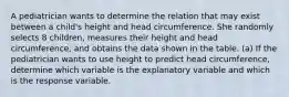 A pediatrician wants to determine the relation that may exist between a​ child's height and head circumference. She randomly selects 8​ children, measures their height and head​ circumference, and obtains the data shown in the table. ​(a) If the pediatrician wants to use height to predict head​ circumference, determine which variable is the explanatory variable and which is the response variable.