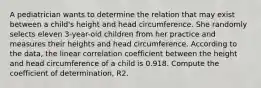 A pediatrician wants to determine the relation that may exist between a​ child's height and head circumference. She randomly selects eleven​ 3-year-old children from her practice and measures their heights and head circumference. According to the​ data, the linear correlation coefficient between the height and head circumference of a child is 0.918. Compute the coefficient of​ determination, R2.