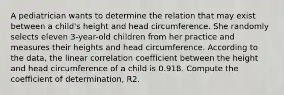 A pediatrician wants to determine the relation that may exist between a​ child's height and head circumference. She randomly selects eleven​ 3-year-old children from her practice and measures their heights and head circumference. According to the​ data, the linear correlation coefficient between the height and head circumference of a child is 0.918. Compute the coefficient of​ determination, R2.