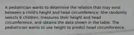 A pediatrician wants to determine the relation that may exist between a​ child's height and head circumference. She randomly selects 8​ children, measures their height and head​ circumference, and obtains the data shown in the table. The pediatrician wants to use height to predict head circumference.