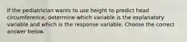 If the pediatrician wants to use height to predict head​ circumference, determine which variable is the explanatory variable and which is the response variable. Choose the correct answer below.