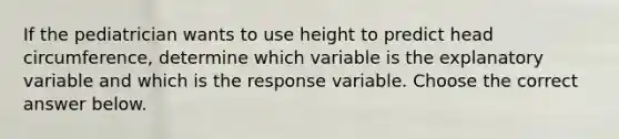 If the pediatrician wants to use height to predict head​ circumference, determine which variable is the explanatory variable and which is the response variable. Choose the correct answer below.