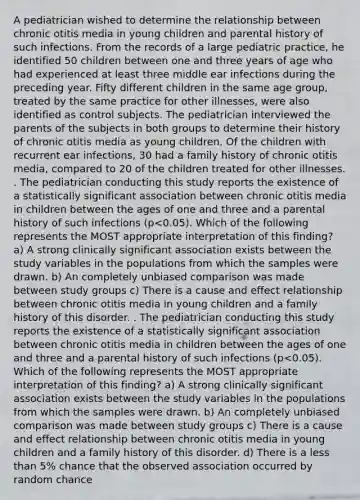 A pediatrician wished to determine the relationship between chronic otitis media in young children and parental history of such infections. From the records of a large pediatric practice, he identified 50 children between one and three years of age who had experienced at least three middle ear infections during the preceding year. Fifty different children in the same age group, treated by the same practice for other illnesses, were also identified as control subjects. The pediatrician interviewed the parents of the subjects in both groups to determine their history of chronic otitis media as young children. Of the children with recurrent ear infections, 30 had a family history of chronic otitis media, compared to 20 of the children treated for other illnesses. . The pediatrician conducting this study reports the existence of a statistically significant association between chronic otitis media in children between the ages of one and three and a parental history of such infections (p<0.05). Which of the following represents the MOST appropriate interpretation of this finding? a) A strong clinically significant association exists between the study variables in the populations from which the samples were drawn. b) An completely unbiased comparison was made between study groups c) There is a cause and effect relationship between chronic otitis media in young children and a family history of this disorder. . The pediatrician conducting this study reports the existence of a statistically significant association between chronic otitis media in children between the ages of one and three and a parental history of such infections (p<0.05). Which of the following represents the MOST appropriate interpretation of this finding? a) A strong clinically significant association exists between the study variables in the populations from which the samples were drawn. b) An completely unbiased comparison was made between study groups c) There is a cause and effect relationship between chronic otitis media in young children and a family history of this disorder. d) There is a less than 5% chance that the observed association occurred by random chance