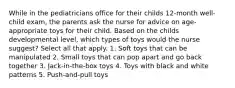 While in the pediatricians office for their childs 12-month well-child exam, the parents ask the nurse for advice on age-appropriate toys for their child. Based on the childs developmental level, which types of toys would the nurse suggest? Select all that apply. 1. Soft toys that can be manipulated 2. Small toys that can pop apart and go back together 3. Jack-in-the-box toys 4. Toys with black and white patterns 5. Push-and-pull toys