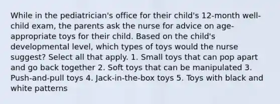 While in the pediatrician's office for their child's 12-month well-child exam, the parents ask the nurse for advice on age-appropriate toys for their child. Based on the child's developmental level, which types of toys would the nurse suggest? Select all that apply. 1. Small toys that can pop apart and go back together 2. Soft toys that can be manipulated 3. Push-and-pull toys 4. Jack-in-the-box toys 5. Toys with black and white patterns