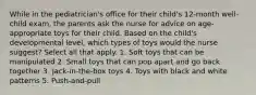 While in the pediatrician's office for their child's 12-month well-child exam, the parents ask the nurse for advice on age-appropriate toys for their child. Based on the child's developmental level, which types of toys would the nurse suggest? Select all that apply. 1. Soft toys that can be manipulated 2. Small toys that can pop apart and go back together 3. Jack-in-the-box toys 4. Toys with black and white patterns 5. Push-and-pull