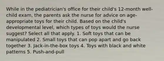 While in the pediatrician's office for their child's 12-month well-child exam, the parents ask the nurse for advice on age-appropriate toys for their child. Based on the child's developmental level, which types of toys would the nurse suggest? Select all that apply. 1. Soft toys that can be manipulated 2. Small toys that can pop apart and go back together 3. Jack-in-the-box toys 4. Toys with black and white patterns 5. Push-and-pull