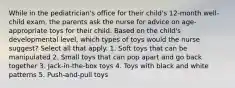 While in the pediatrician's office for their child's 12-month well-child exam, the parents ask the nurse for advice on age-appropriate toys for their child. Based on the child's developmental level, which types of toys would the nurse suggest? Select all that apply. 1. Soft toys that can be manipulated 2. Small toys that can pop apart and go back together 3. Jack-in-the-box toys 4. Toys with black and white patterns 5. Push-and-pull toys